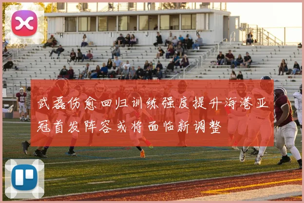 武磊伤愈回归训练强度提升海港亚冠首发阵容或将面临新调整