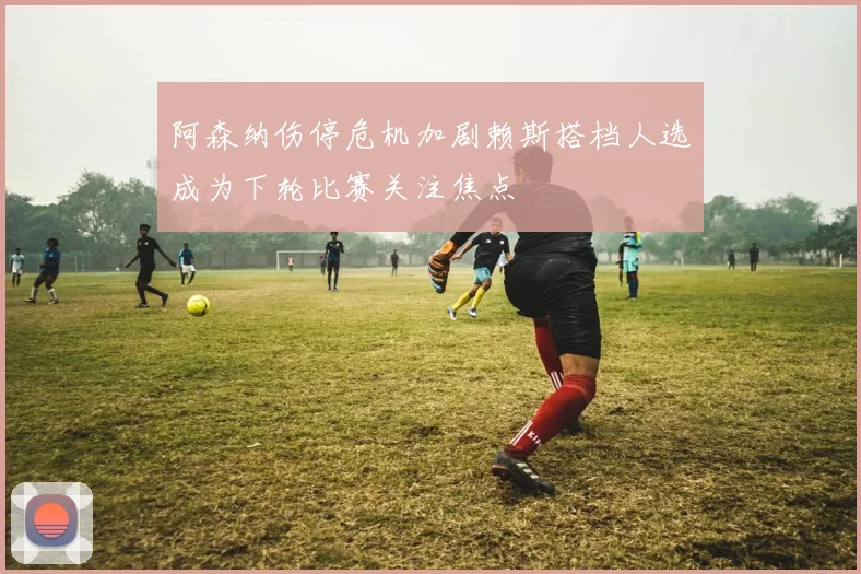 阿森纳伤停危机加剧赖斯搭档人选成为下轮比赛关注焦点